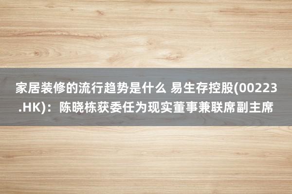 家居装修的流行趋势是什么 易生存控股(00223.HK)：陈晓栋获委任为现实董事兼联席副主席