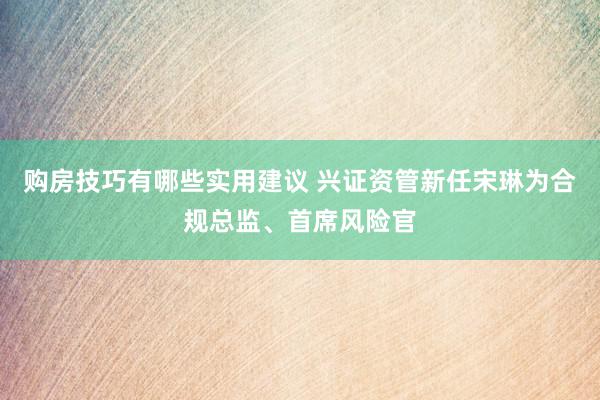 购房技巧有哪些实用建议 兴证资管新任宋琳为合规总监、首席风险官