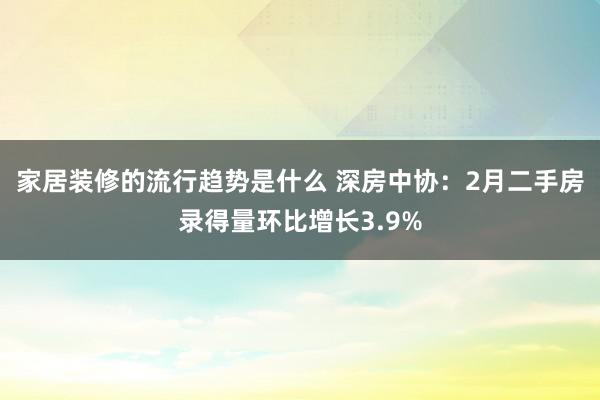 家居装修的流行趋势是什么 深房中协：2月二手房录得量环比增长3.9%