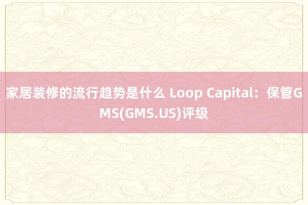 家居装修的流行趋势是什么 Loop Capital：保管GMS(GMS.US)评级