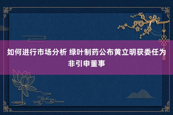 如何进行市场分析 绿叶制药公布黄立明获委任为非引申董事