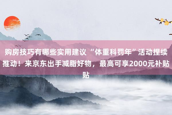 购房技巧有哪些实用建议 “体重科罚年”活动捏续推动！来京东出手减脂好物，最高可享2000元补贴