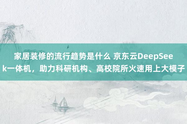 家居装修的流行趋势是什么 京东云DeepSeek一体机，助力科研机构、高校院所火速用上大模子