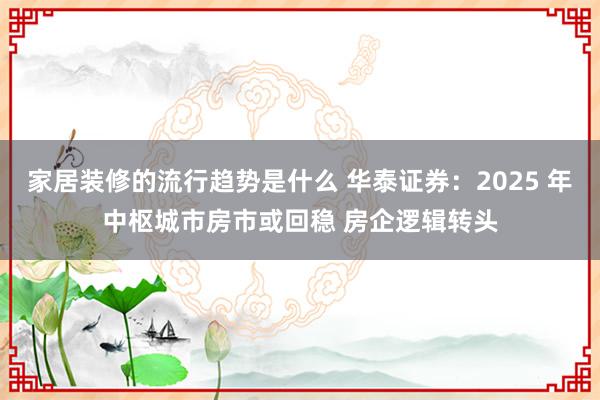 家居装修的流行趋势是什么 华泰证券：2025 年中枢城市房市或回稳 房企逻辑转头