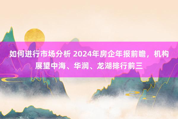 如何进行市场分析 2024年房企年报前瞻，机构展望中海、华润、龙湖排行前三