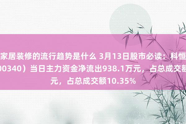 家居装修的流行趋势是什么 3月13日股市必读：科恒股份（300340）当日主力资金净流出938.1万元，占总成交额10.35%