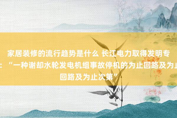 家居装修的流行趋势是什么 长江电力取得发明专利授权：“一种谢却水轮发电机组事故停机的为止回路及为止次第”