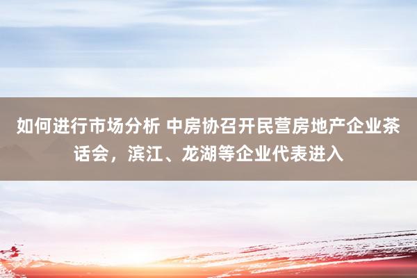 如何进行市场分析 中房协召开民营房地产企业茶话会，滨江、龙湖等企业代表进入