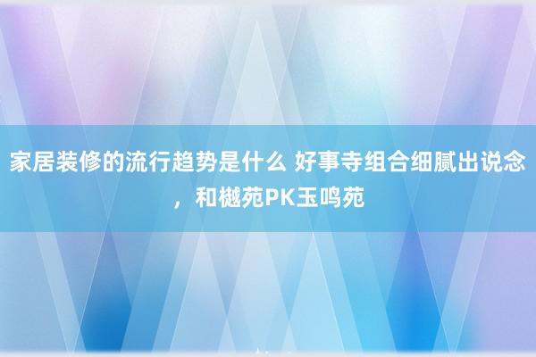 家居装修的流行趋势是什么 好事寺组合细腻出说念，和樾苑PK玉鸣苑