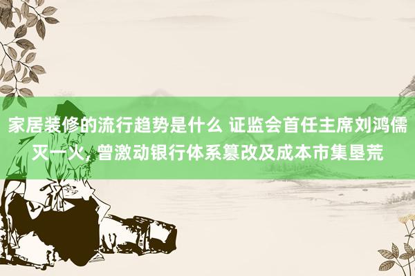 家居装修的流行趋势是什么 证监会首任主席刘鸿儒灭一火, 曾激动银行体系篡改及成本市集垦荒