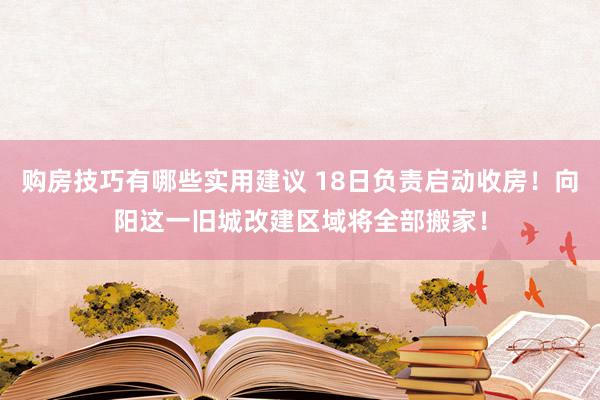 购房技巧有哪些实用建议 18日负责启动收房！向阳这一旧城改建区域将全部搬家！